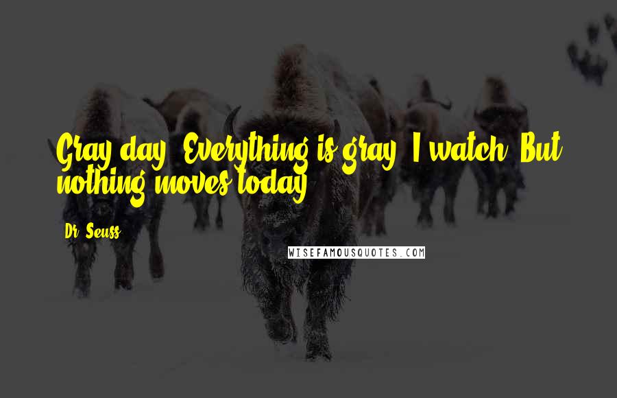 Dr. Seuss Quotes: Gray day. Everything is gray. I watch. But nothing moves today.