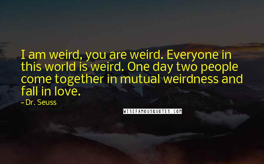 Dr. Seuss Quotes: I am weird, you are weird. Everyone in this world is weird. One day two people come together in mutual weirdness and fall in love.