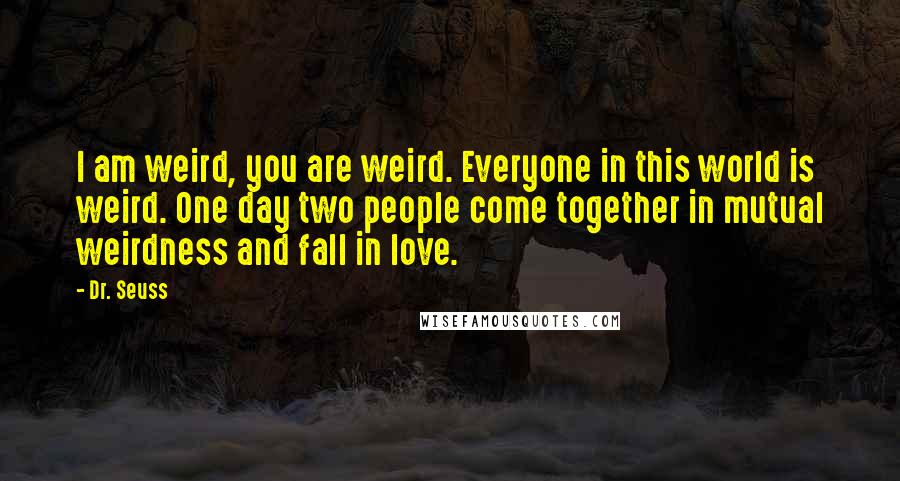 Dr. Seuss Quotes: I am weird, you are weird. Everyone in this world is weird. One day two people come together in mutual weirdness and fall in love.