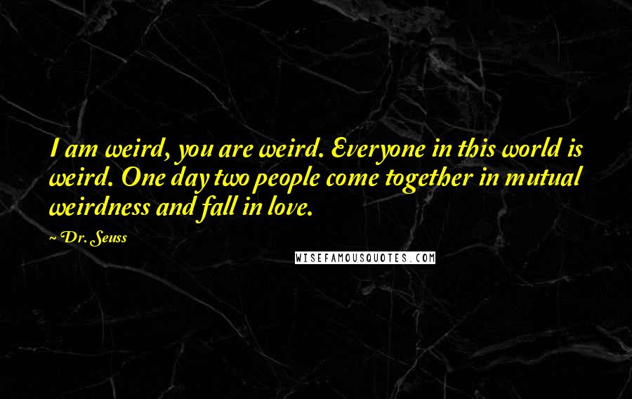 Dr. Seuss Quotes: I am weird, you are weird. Everyone in this world is weird. One day two people come together in mutual weirdness and fall in love.