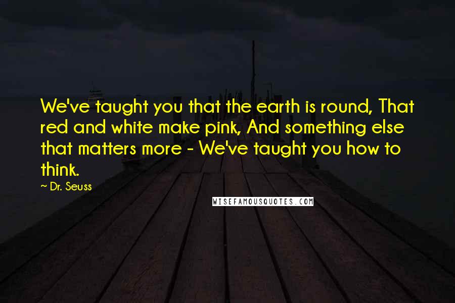 Dr. Seuss Quotes: We've taught you that the earth is round, That red and white make pink, And something else that matters more - We've taught you how to think.