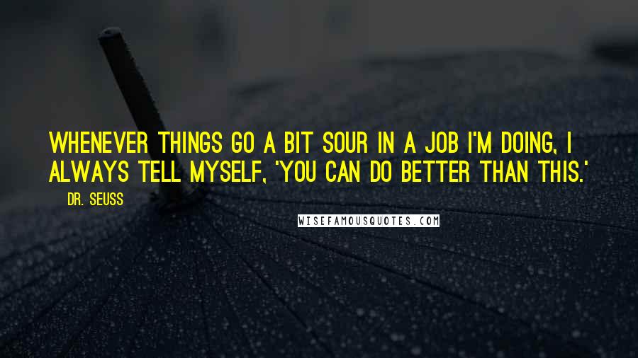 Dr. Seuss Quotes: Whenever things go a bit sour in a job I'm doing, I always tell myself, 'You can do better than this.'