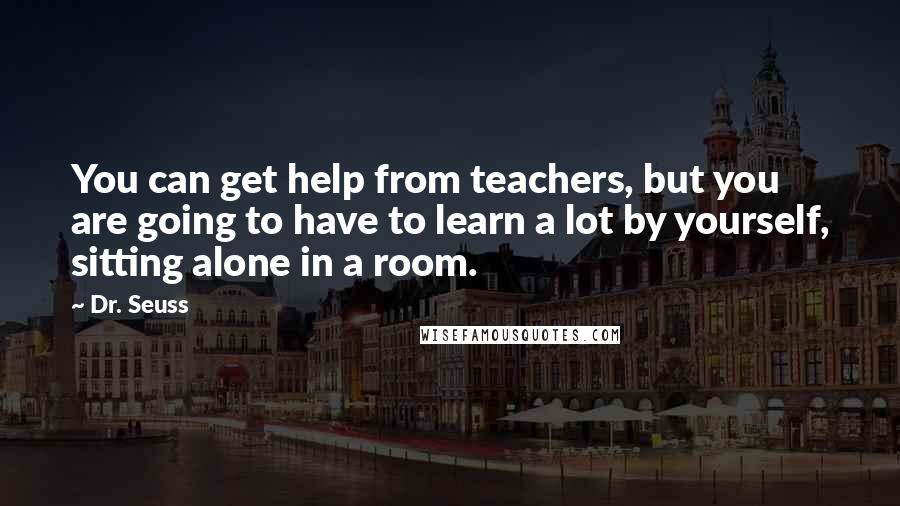 Dr. Seuss Quotes: You can get help from teachers, but you are going to have to learn a lot by yourself, sitting alone in a room.