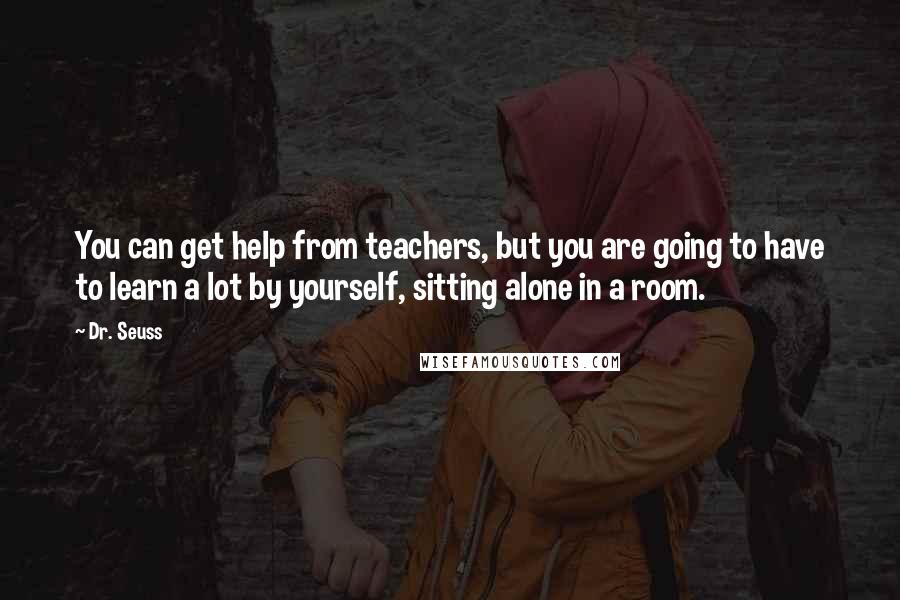 Dr. Seuss Quotes: You can get help from teachers, but you are going to have to learn a lot by yourself, sitting alone in a room.