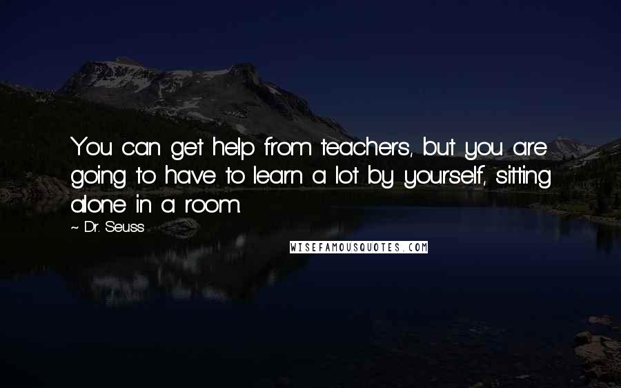 Dr. Seuss Quotes: You can get help from teachers, but you are going to have to learn a lot by yourself, sitting alone in a room.