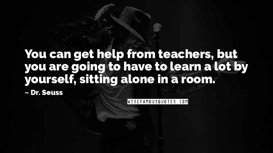 Dr. Seuss Quotes: You can get help from teachers, but you are going to have to learn a lot by yourself, sitting alone in a room.