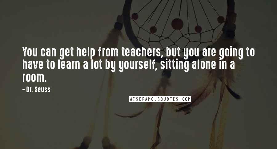 Dr. Seuss Quotes: You can get help from teachers, but you are going to have to learn a lot by yourself, sitting alone in a room.