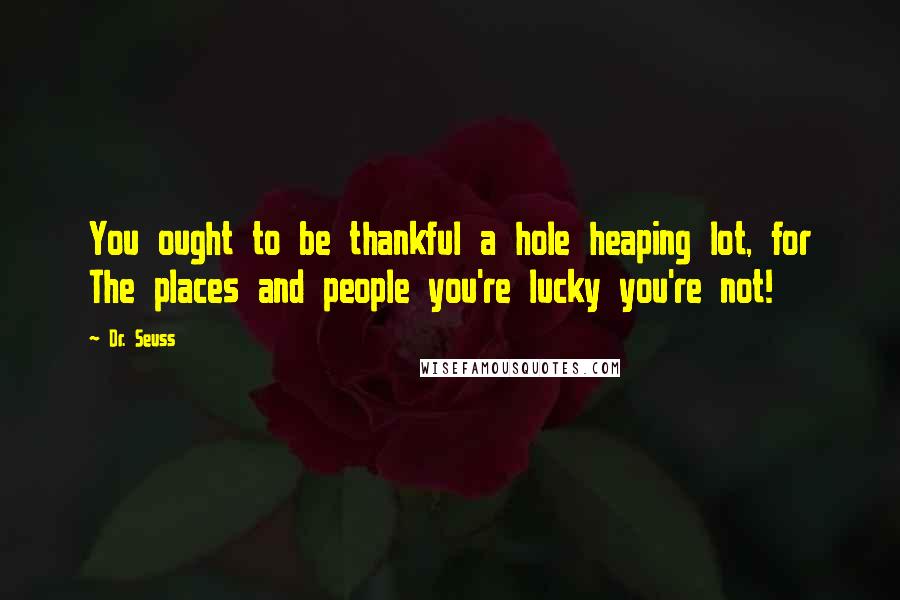 Dr. Seuss Quotes: You ought to be thankful a hole heaping lot, for The places and people you're lucky you're not!