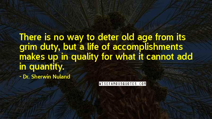 Dr. Sherwin Nuland Quotes: There is no way to deter old age from its grim duty, but a life of accomplishments makes up in quality for what it cannot add in quantity.