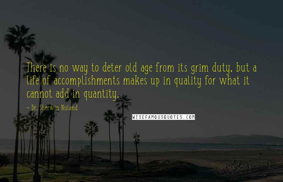 Dr. Sherwin Nuland Quotes: There is no way to deter old age from its grim duty, but a life of accomplishments makes up in quality for what it cannot add in quantity.