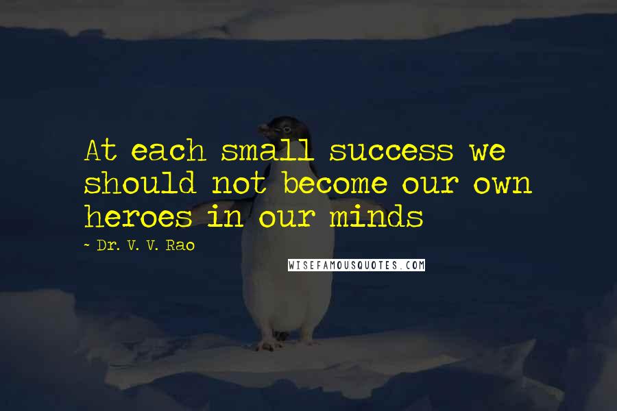 Dr. V. V. Rao Quotes: At each small success we should not become our own heroes in our minds