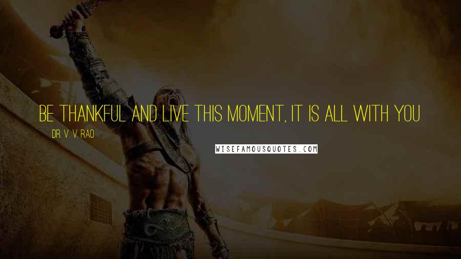 Dr. V. V. Rao Quotes: Be thankful and live this moment, it is all with you