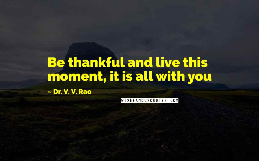 Dr. V. V. Rao Quotes: Be thankful and live this moment, it is all with you