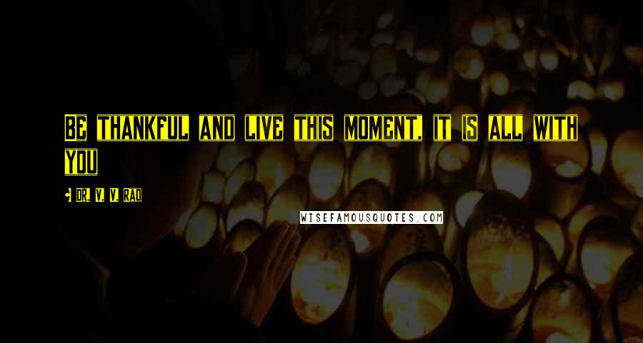 Dr. V. V. Rao Quotes: Be thankful and live this moment, it is all with you