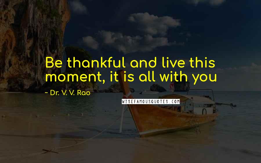 Dr. V. V. Rao Quotes: Be thankful and live this moment, it is all with you
