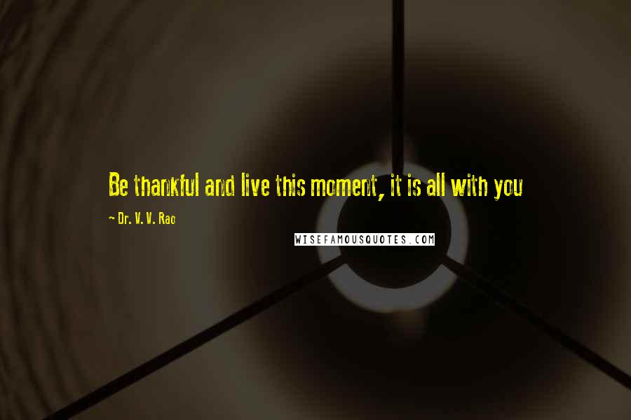 Dr. V. V. Rao Quotes: Be thankful and live this moment, it is all with you