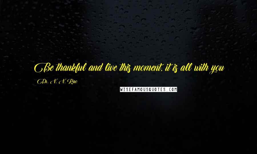 Dr. V. V. Rao Quotes: Be thankful and live this moment, it is all with you