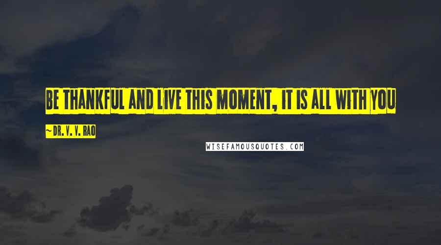 Dr. V. V. Rao Quotes: Be thankful and live this moment, it is all with you