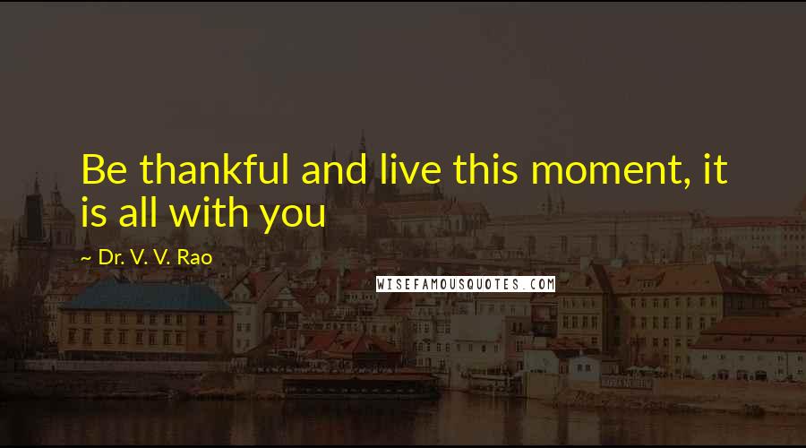 Dr. V. V. Rao Quotes: Be thankful and live this moment, it is all with you