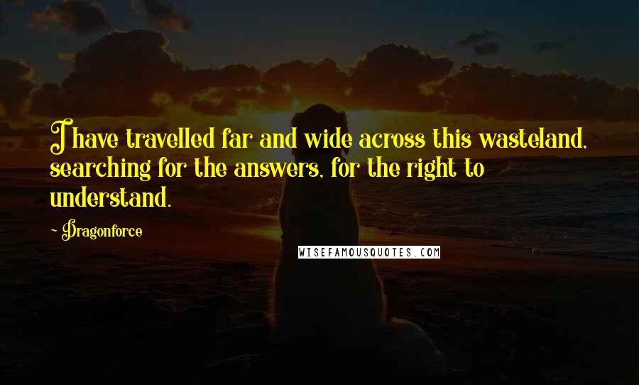 Dragonforce Quotes: I have travelled far and wide across this wasteland, searching for the answers, for the right to understand.