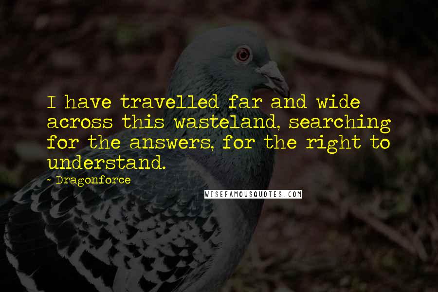 Dragonforce Quotes: I have travelled far and wide across this wasteland, searching for the answers, for the right to understand.