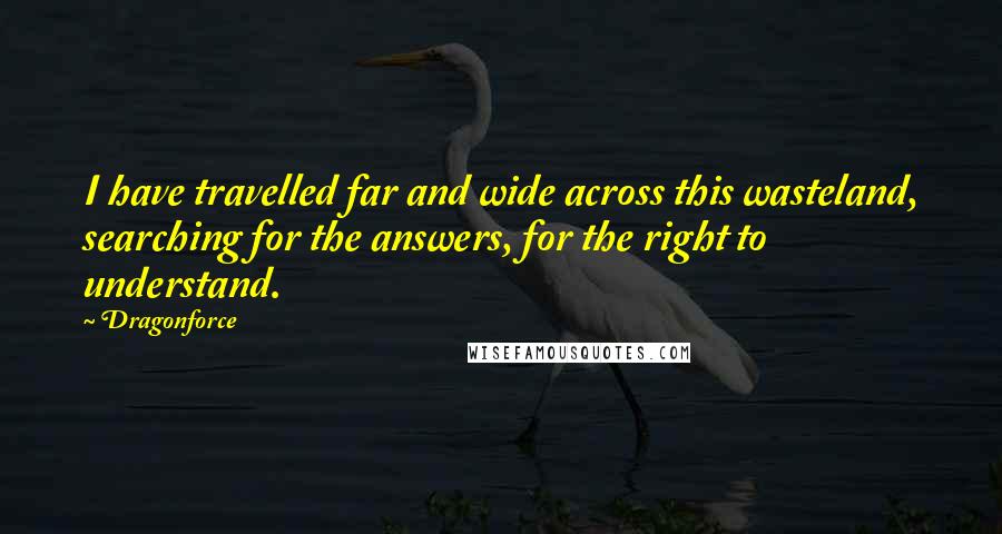 Dragonforce Quotes: I have travelled far and wide across this wasteland, searching for the answers, for the right to understand.
