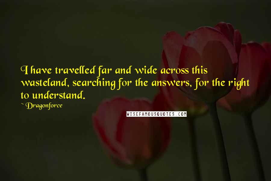 Dragonforce Quotes: I have travelled far and wide across this wasteland, searching for the answers, for the right to understand.