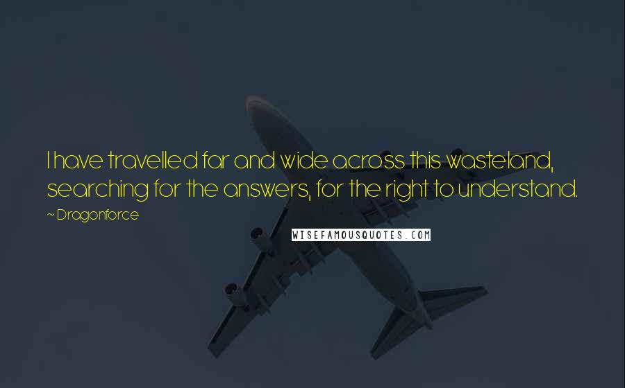 Dragonforce Quotes: I have travelled far and wide across this wasteland, searching for the answers, for the right to understand.