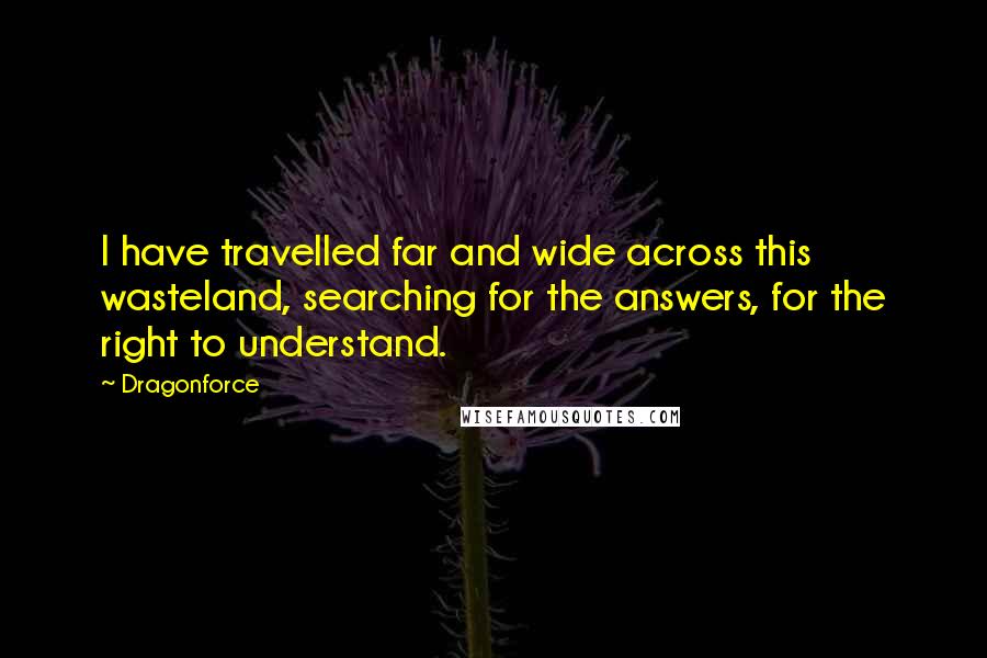 Dragonforce Quotes: I have travelled far and wide across this wasteland, searching for the answers, for the right to understand.