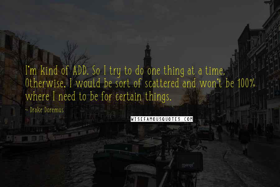 Drake Doremus Quotes: I'm kind of ADD. So I try to do one thing at a time. Otherwise, I would be sort of scattered and won't be 100% where I need to be for certain things.