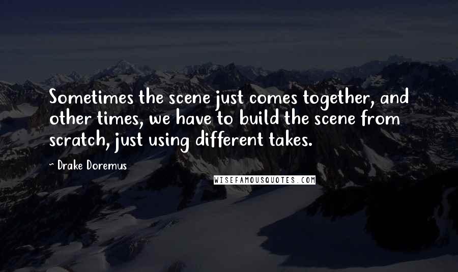 Drake Doremus Quotes: Sometimes the scene just comes together, and other times, we have to build the scene from scratch, just using different takes.