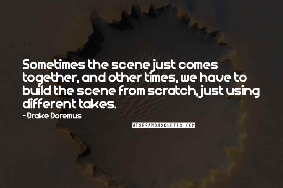 Drake Doremus Quotes: Sometimes the scene just comes together, and other times, we have to build the scene from scratch, just using different takes.