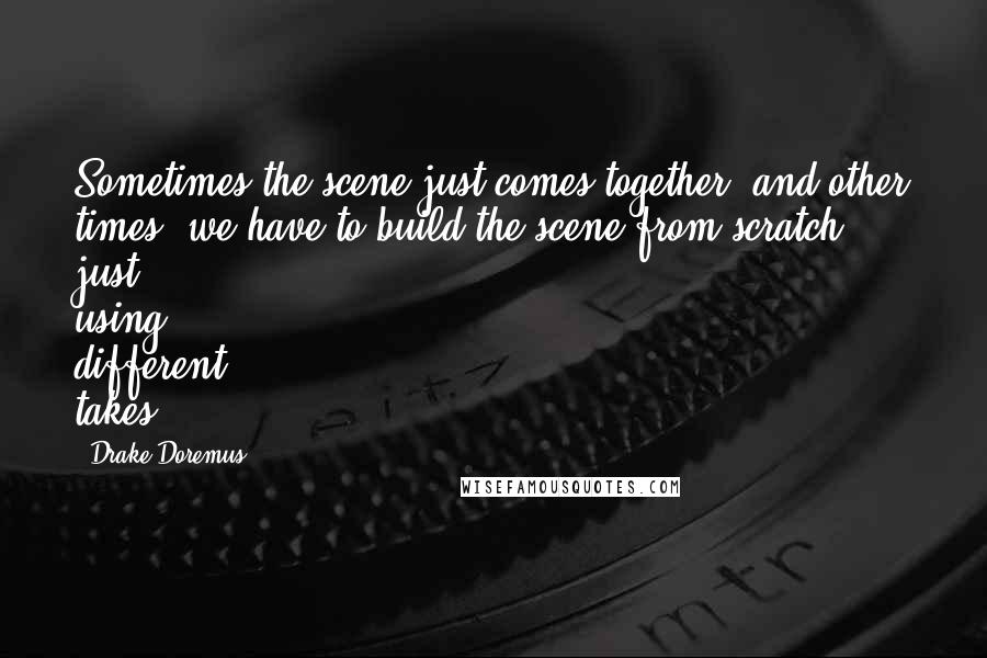 Drake Doremus Quotes: Sometimes the scene just comes together, and other times, we have to build the scene from scratch, just using different takes.