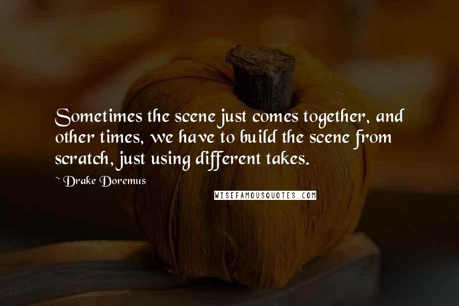 Drake Doremus Quotes: Sometimes the scene just comes together, and other times, we have to build the scene from scratch, just using different takes.