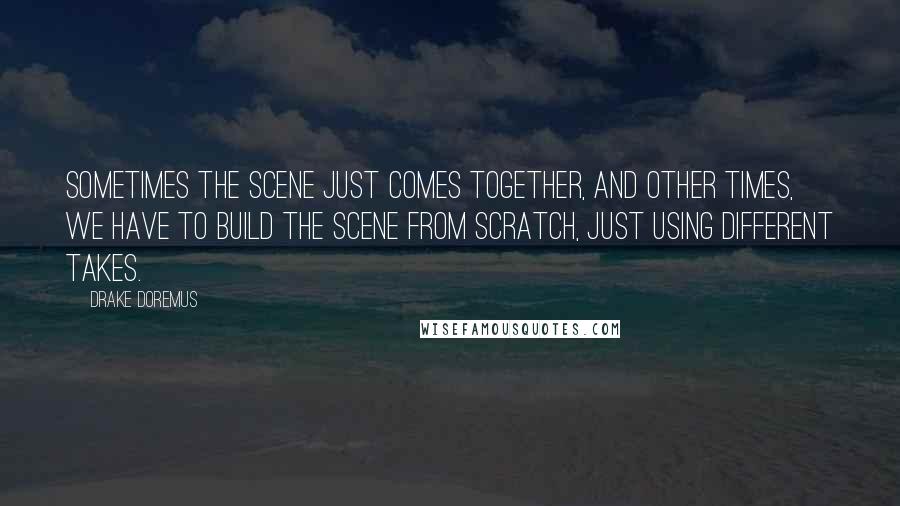 Drake Doremus Quotes: Sometimes the scene just comes together, and other times, we have to build the scene from scratch, just using different takes.