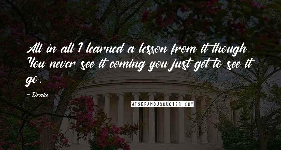 Drake Quotes: All in all I learned a lesson from it though. You never see it coming you just get to see it go.