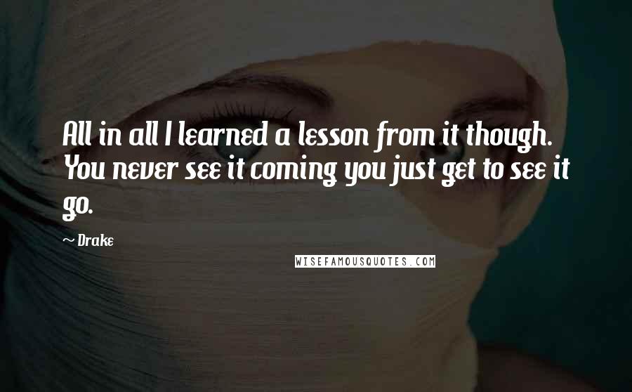 Drake Quotes: All in all I learned a lesson from it though. You never see it coming you just get to see it go.