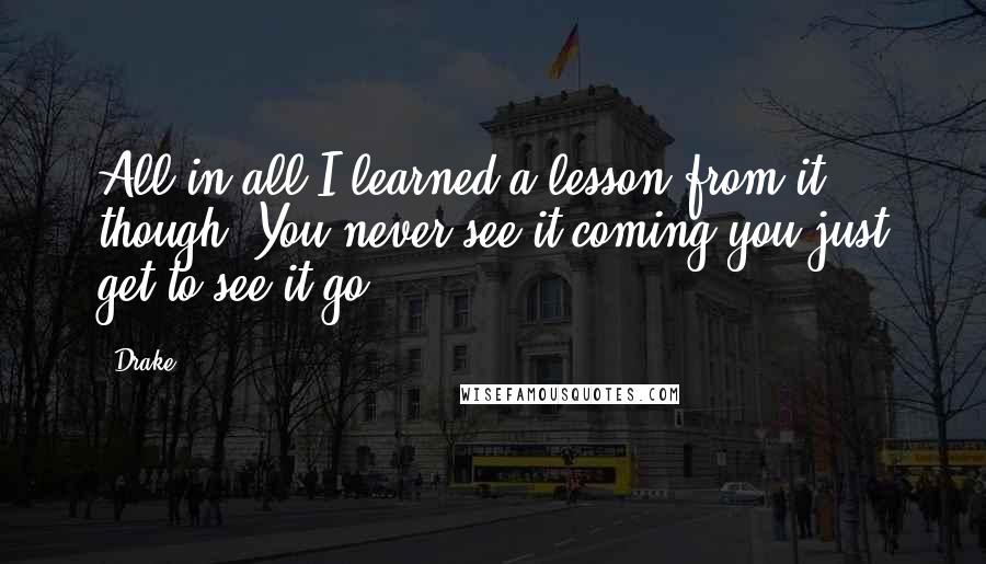 Drake Quotes: All in all I learned a lesson from it though. You never see it coming you just get to see it go.