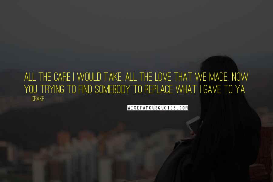 Drake Quotes: All the care I would take, all the love that we made.. Now you trying to find somebody to replace what I gave to ya