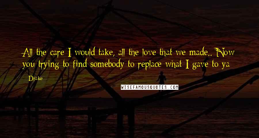 Drake Quotes: All the care I would take, all the love that we made.. Now you trying to find somebody to replace what I gave to ya