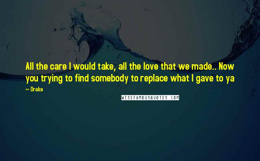 Drake Quotes: All the care I would take, all the love that we made.. Now you trying to find somebody to replace what I gave to ya