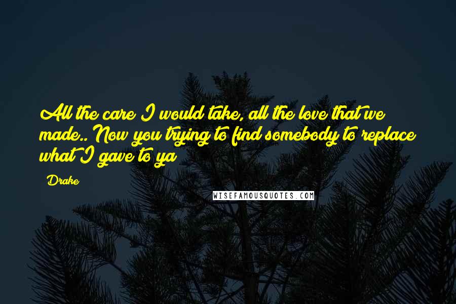 Drake Quotes: All the care I would take, all the love that we made.. Now you trying to find somebody to replace what I gave to ya