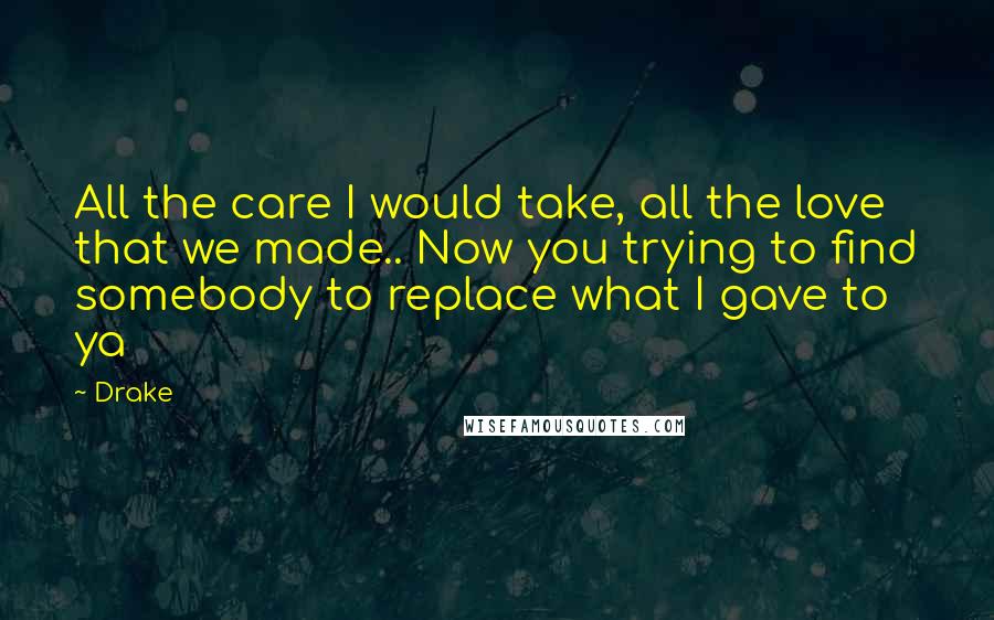 Drake Quotes: All the care I would take, all the love that we made.. Now you trying to find somebody to replace what I gave to ya