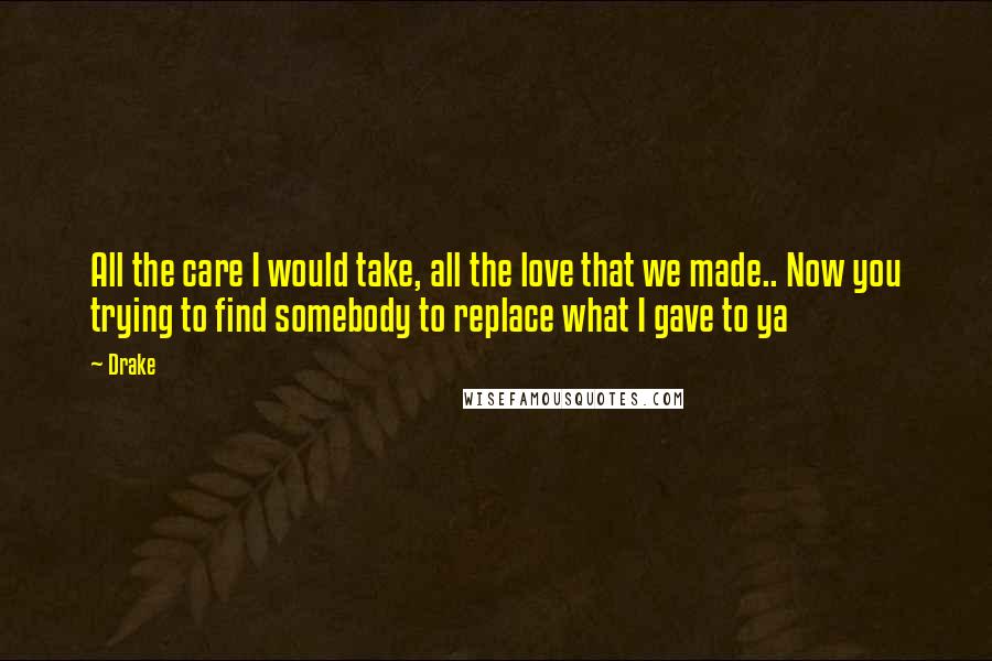 Drake Quotes: All the care I would take, all the love that we made.. Now you trying to find somebody to replace what I gave to ya