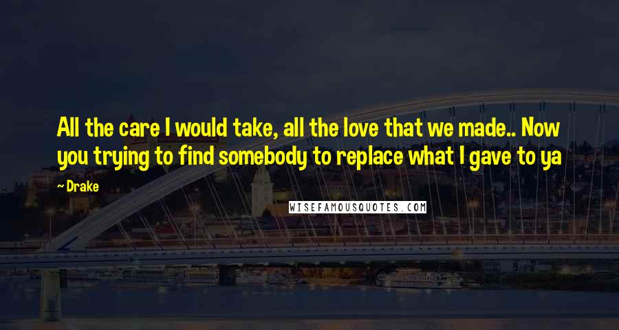 Drake Quotes: All the care I would take, all the love that we made.. Now you trying to find somebody to replace what I gave to ya