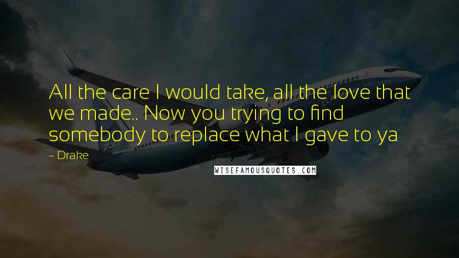 Drake Quotes: All the care I would take, all the love that we made.. Now you trying to find somebody to replace what I gave to ya