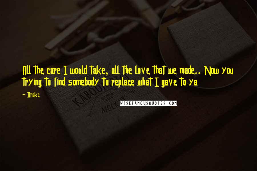 Drake Quotes: All the care I would take, all the love that we made.. Now you trying to find somebody to replace what I gave to ya