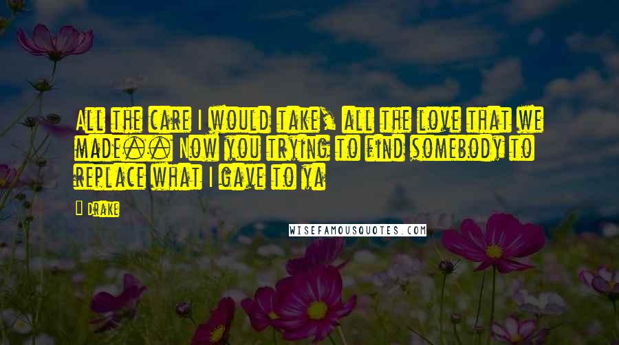 Drake Quotes: All the care I would take, all the love that we made.. Now you trying to find somebody to replace what I gave to ya