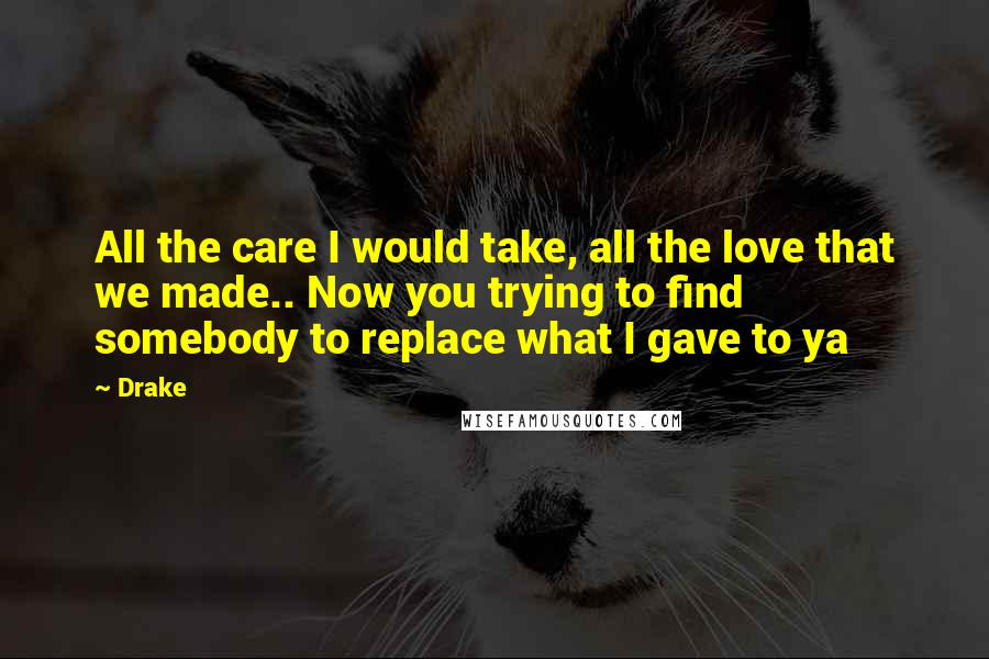 Drake Quotes: All the care I would take, all the love that we made.. Now you trying to find somebody to replace what I gave to ya