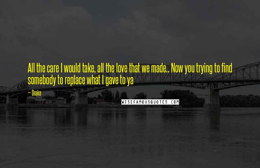 Drake Quotes: All the care I would take, all the love that we made.. Now you trying to find somebody to replace what I gave to ya